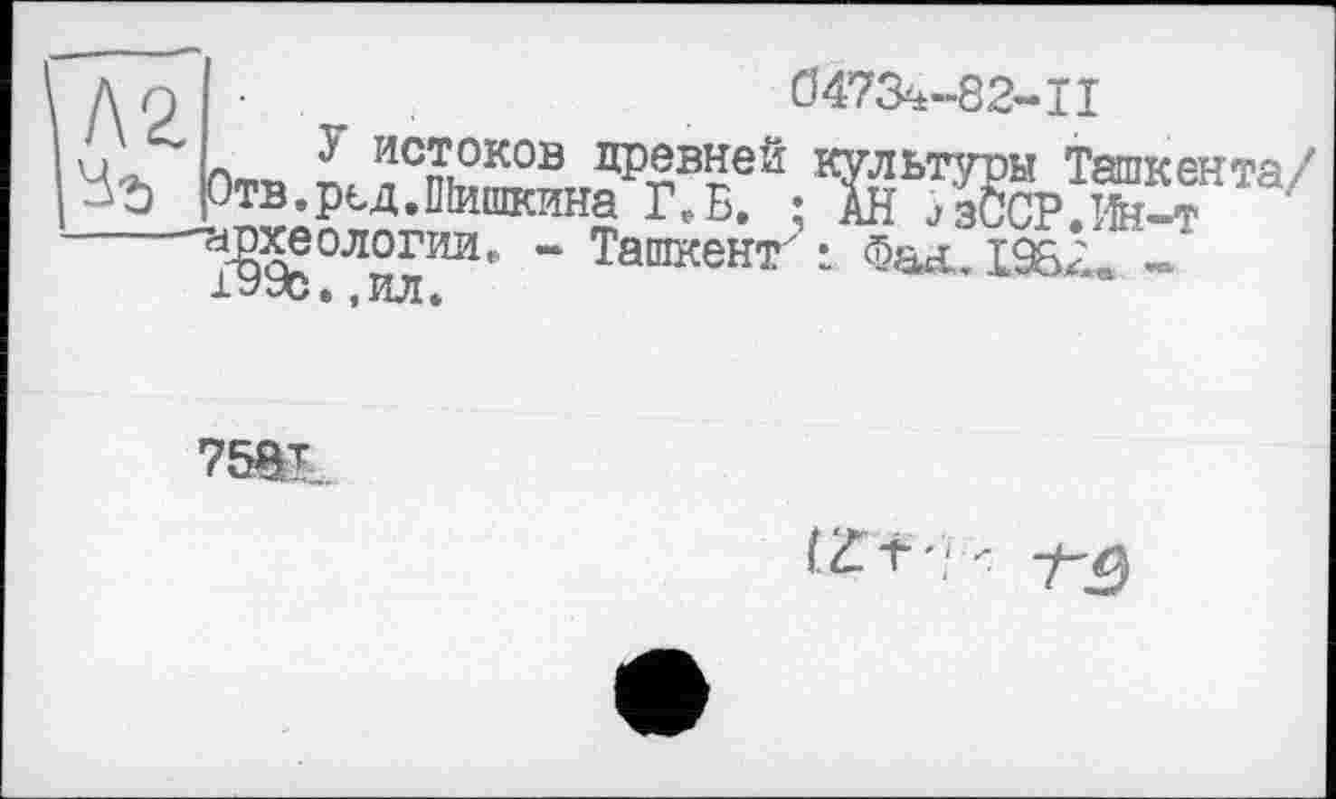 ﻿Д Q ■	0473^-82-11
и - истоков древней культуры Ташкента/' З'і Отв.рьд.ПІишкина ЦБ. ; АН йзССР.Ж-т аЖ?0Л0ГИИг “ Ташкент" і Фал. І9&; 1УУс. ,ил.
7581
( if Т ' ' <